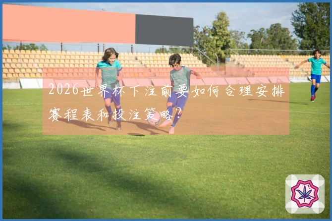 2026世界杯下注前要如何合理安排赛程表和投注策略？
