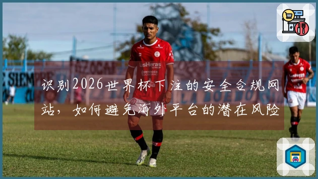 识别2026世界杯下注的安全合规网站，如何避免海外平台的潜在风险